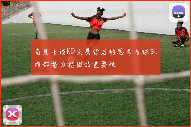 乌度卡谈KD交易背后的思考与球队内部潜力挖掘的重要性