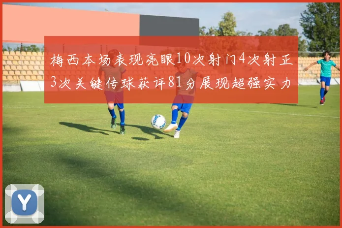 梅西本场表现亮眼10次射门4次射正3次关键传球获评81分展现超强实力
