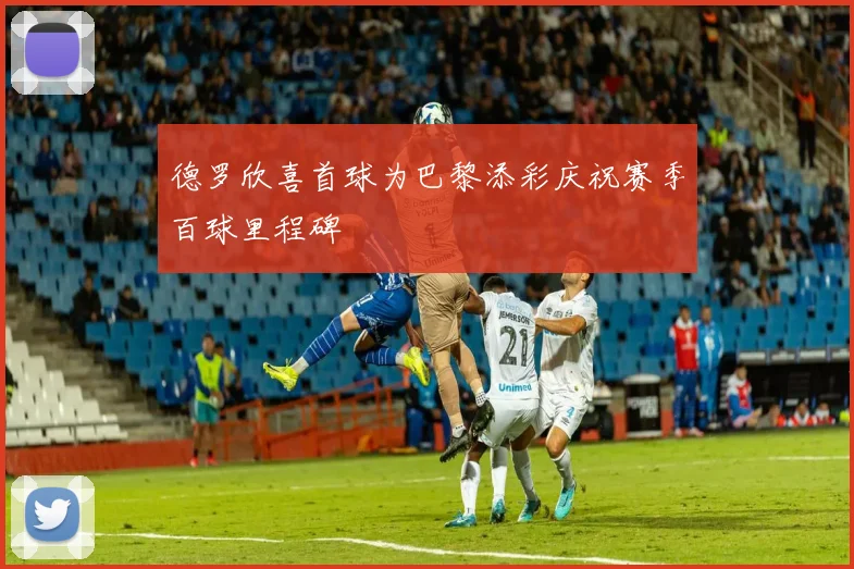 德罗欣喜首球为巴黎添彩庆祝赛季百球里程碑