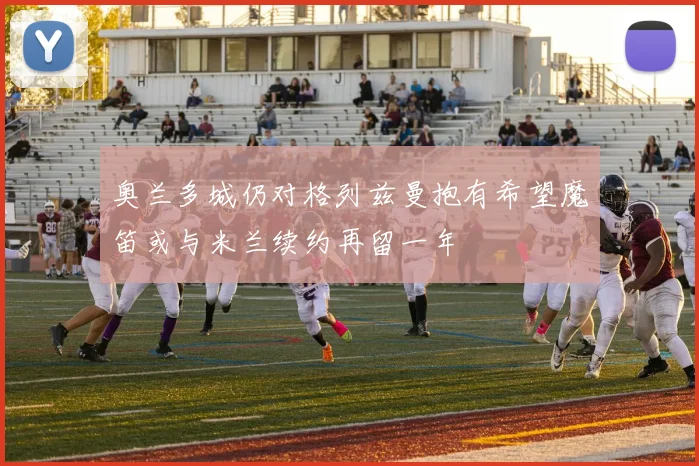 奥兰多城仍对格列兹曼抱有希望魔笛或与米兰续约再留一年