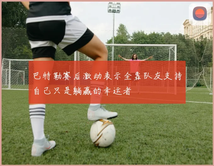 巴特勒赛后激动表示全靠队友支持自己只是躺赢的幸运者