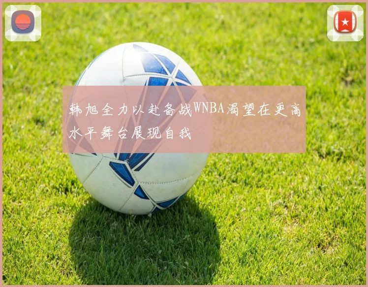 韩旭全力以赴备战WNBA渴望在更高水平舞台展现自我