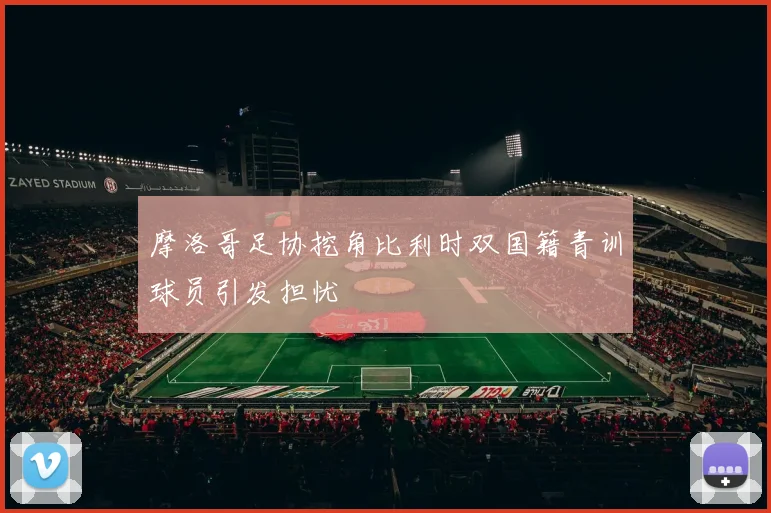 摩洛哥足协挖角比利时双国籍青训球员引发担忧