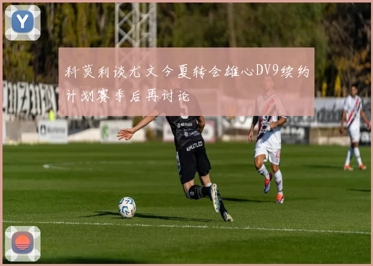 科莫利谈尤文今夏转会雄心DV9续约计划赛季后再讨论