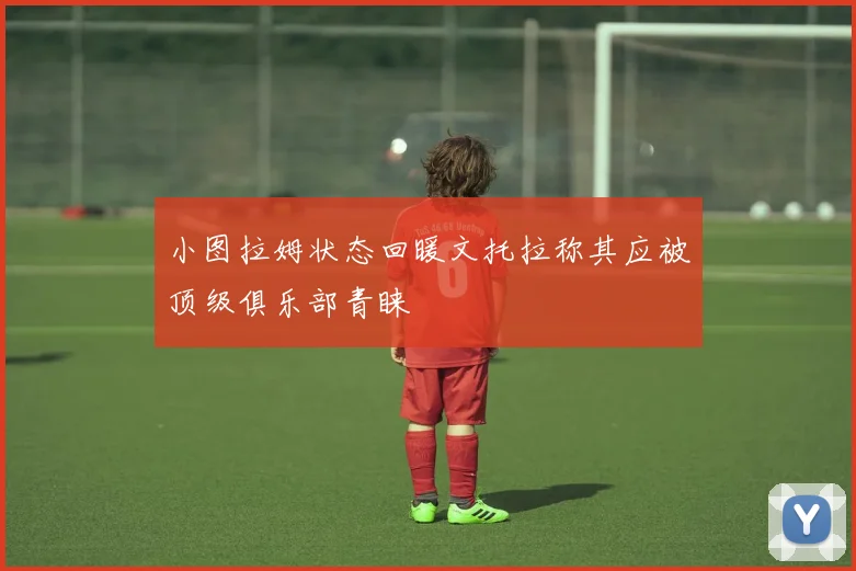 小图拉姆状态回暖文托拉称其应被顶级俱乐部青睐
