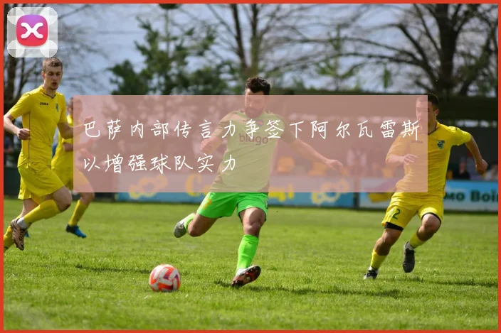 巴萨内部传言力争签下阿尔瓦雷斯以增强球队实力