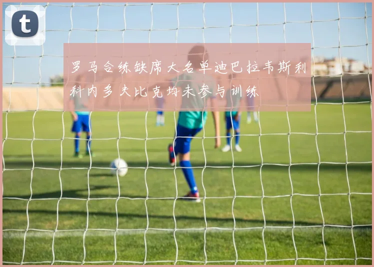 罗马合练缺席大名单迪巴拉韦斯利科内多夫比克均未参与训练