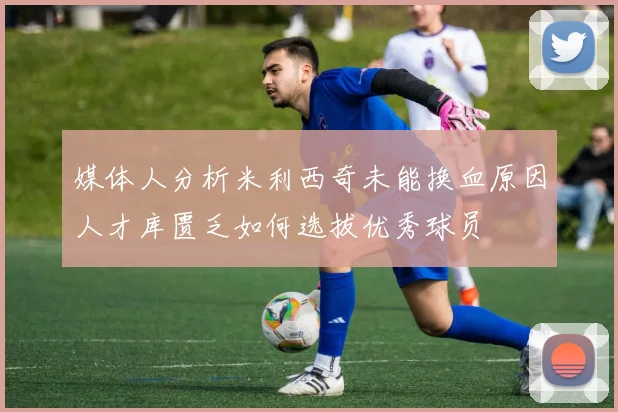 媒体人分析米利西奇未能换血原因人才库匮乏如何选拔优秀球员
