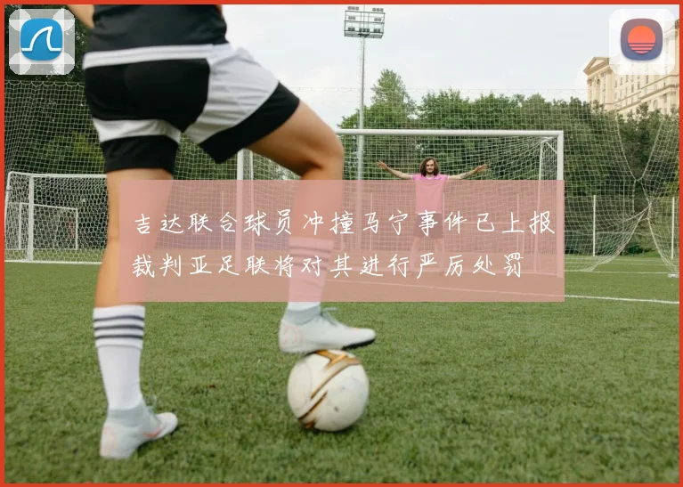 吉达联合球员冲撞马宁事件已上报裁判亚足联将对其进行严厉处罚