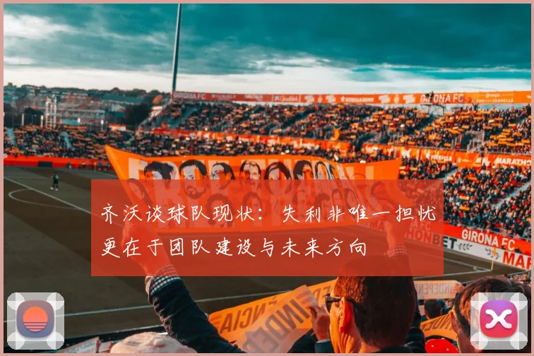 齐沃谈球队现状：失利非唯一担忧更在于团队建设与未来方向