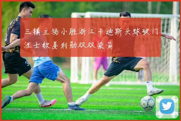 三镇主场小胜浙江卡迪斯头球破门汪士钦姜利勋双双染黄