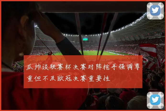 瓜帅谈联赛杯决赛对阵枪手强调尊重但不及欧冠决赛重要性