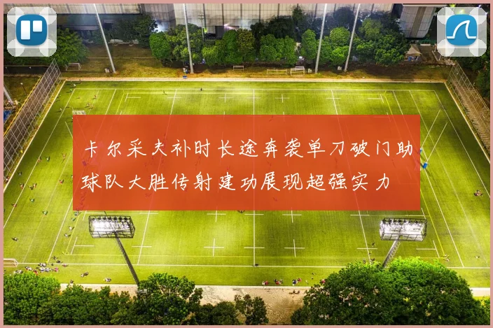 卡尔采夫补时长途奔袭单刀破门助球队大胜传射建功展现超强实力