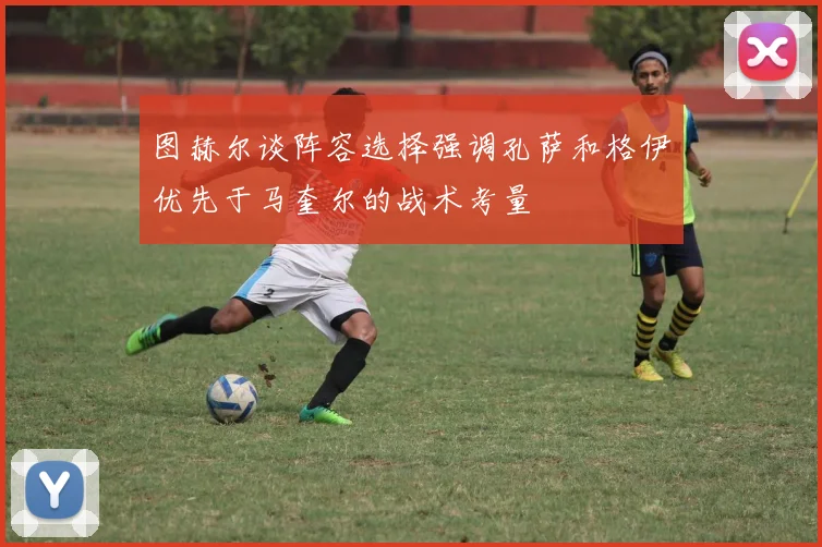 图赫尔谈阵容选择强调孔萨和格伊优先于马奎尔的战术考量