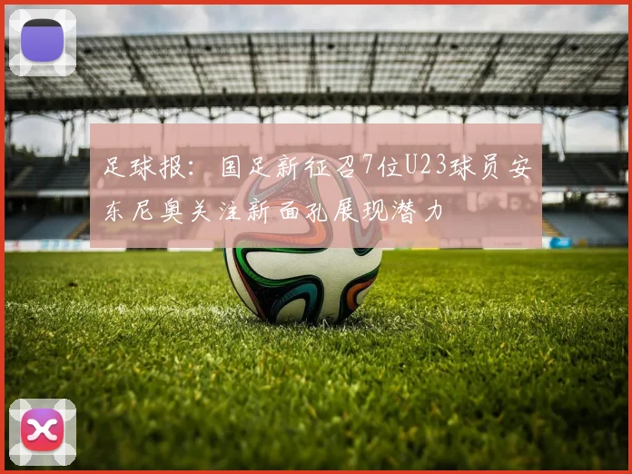 足球报：国足新征召7位U23球员安东尼奥关注新面孔展现潜力