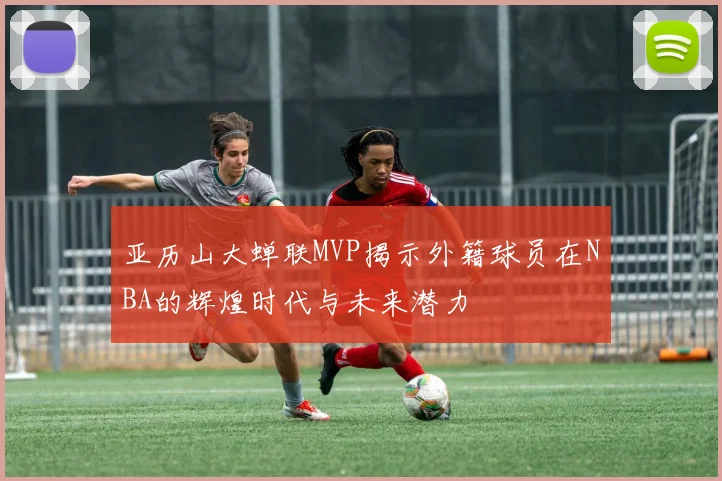 亚历山大蝉联MVP揭示外籍球员在NBA的辉煌时代与未来潜力